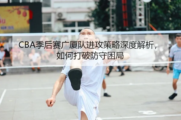 CBA季后赛广厦队进攻策略深度解析，如何打破防守困局